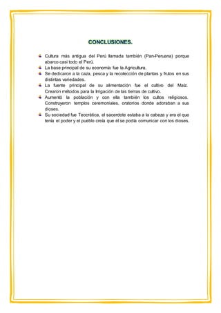 CONCLUSIONES.
Cultura más antigua del Perú llamada también (Pan-Peruana) porque
abarco casi todo el Perú.
La base principal de su economía fue la Agricultura.
Se dedicaron a la caza, pesca y la recolección de plantas y frutos en sus
distintas variedades.
La fuente principal de su alimentación fue el cultivo del Maíz.
Crearon métodos para la Irrigación de las tierras de cultivo.
Aumentó la población y con ella también los cultos religiosos.
Construyeron templos ceremoniales, oratorios donde adoraban a sus
dioses.
Su sociedad fue Teocrática, el sacerdote estaba a la cabeza y era el que
tenía el poder y el pueblo creía que él se podía comunicar con los dioses.
 