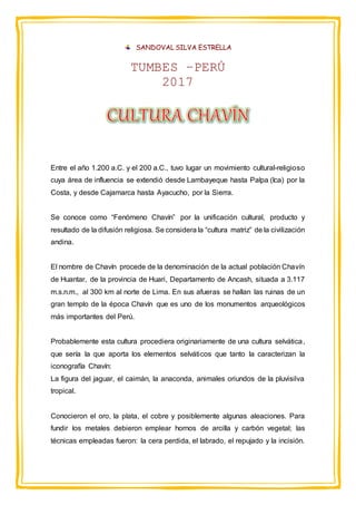 SANDOVAL SILVA ESTRELLA
TUMBES –PERÚ
2017
Entre el año 1.200 a.C. y el 200 a.C., tuvo lugar un movimiento cultural-religioso
cuya área de influencia se extendió desde Lambayeque hasta Palpa (Ica) por la
Costa, y desde Cajamarca hasta Ayacucho, por la Sierra.
Se conoce como “Fenómeno Chavín” por la unificación cultural, producto y
resultado de la difusión religiosa. Se considera la “cultura matriz” de la civilización
andina.
El nombre de Chavín procede de la denominación de la actual población Chavín
de Huantar, de la provincia de Huari, Departamento de Ancash, situada a 3.117
m.s.n.m., al 300 km al norte de Lima. En sus afueras se hallan las ruinas de un
gran templo de la época Chavín que es uno de los monumentos arqueológicos
más importantes del Perú.
Probablemente esta cultura procediera originariamente de una cultura selvática,
que sería la que aporta los elementos selváticos que tanto la caracterizan la
iconografía Chavín:
La figura del jaguar, el caimán, la anaconda, animales oriundos de la pluvisilva
tropical.
Conocieron el oro, la plata, el cobre y posiblemente algunas aleaciones. Para
fundir los metales debieron emplear hornos de arcilla y carbón vegetal; las
técnicas empleadas fueron: la cera perdida, el labrado, el repujado y la incisión.
 