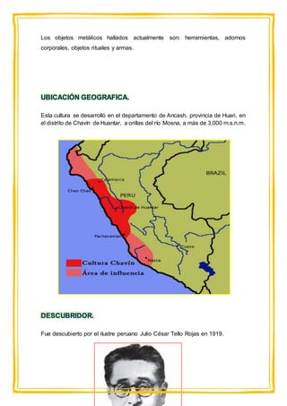 Los objetos metálicos hallados actualmente son: herramientas, adornos
corporales, objetos rituales y armas.
UBICACIÓN GEOGRAFICA.
Esta cultura se desarrolló en el departamento de Ancash, provincia de Huari, en
el distrito de Chavín de Huantar, a orillas del río Mosna, a más de 3,000 m.s.n.m.
DESCUBRIDOR.
Fue descubierto por el ilustre peruano Julio César Tello Rojas en 1919.
 