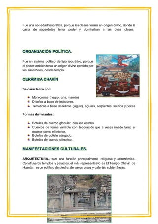 Fue una sociedad teocrática, porque las clases tenían un origen divino, donde la
casta de sacerdotes tenía poder y dominaban a las otras clases.
ORGANIZACIÓN POLÍTICA.
Fue un sistema político de tipo teocrático, porque
el poder también tenía un origen divino ejercido por
los sacerdotes, desde templo.
CERÁMICA CHAVÍN
Se caracteriza por:
Monocroma (negro, gris, marrón)
Diseños a base de incisiones.
Temáticas a base de felinos (jaguar), águilas, serpientes, saurios y peces
Formas dominantes:
Botellas de cuerpo globular, con asa estribo.
Cuencos de forma variable con decoración que a veces invade tanto el
exterior como el interior.
Botellas de gollete alargado.
Botellas de cuerpo cilíndrico.
MANIFESTACIONES CULTURALES.
ARQUITECTURA.- tuvo una función principalmente religiosa y astronómica.
Construyeron templos y palacios, el más representativo es El Templo Chavín de
Huantar, es un edificio de piedra, de varios pisos y galerías subterráneas.
 