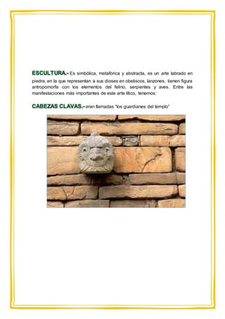 ESCULTURA.- Es simbólica, metafórica y abstracta, es un arte labrado en
piedra, en la que representan a sus dioses en obeliscos, lanzones, tienen figura
antropomorfa con los elementos del felino, serpientes y aves. Entre las
manifestaciones más importantes de este arte lítico, tenemos:
CABEZAS CLAVAS.- eran llamadas “los guardianes del templo”
 