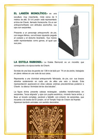 EL LANZÓN MONOLÍTICO.- es una
escultura muy importante, mide cerca de 5
metros de alto. En el Lanzón está representado
el dios de Chavín, llamado Huiracocha. Es un ser
antropomorfizado con atributos zoomorfos; sus
ojos son serpientes.
Presenta a un personaje antropomorfo de pie,
con rasgos felinos, con el brazo izquierdo pegado
al costado y el derecho levantado. Sus manos
están representadas como garras, al igual que
sus pies.
LA ESTELA RAIMONDI.- La Estela Raimondi es un monolito que
corresponde a la época tardía de Chavín.
Se trata de una losa de granito de 1.98 m de lado por 74 cm de ancho, trabajada
en plano relieve en una sola de sus caras.
Representa a una divinidad antropomorfa felinizada, de pie, con sus brazos
abiertos sosteniendo en cada uno de ellos una vara o báculo. Esta
representación aparecerá en otras culturas andinas precolombinas posterior a
Chavín: la clásica “divinidad de los dos báculos”.
La figura divina presenta cabeza rectangular, cabellos transformados en
serpientes, “boca atigrada” y ojos con pupila excéntrica, mirando hacia arriba, y
lleva un tocado complejo, pectoral y faldellín con cinturón de serpientes, que
recuerda a la bestia de El Lanzón, en el Templo Viejo de Chavin de Huantar.
Aparecen también animales con sentido decorativo.
 