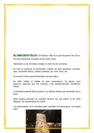 EL OBELISCO TELLO.- El Obelisco Tello es un pilar de granito de 2.52 m,
de corte trapezoidal, esculpido en las cuatro caras.
Representa a una divinidad compleja: la unión de dos caimanes.
En toda su superficie se representan multitud de otros elementos: hombres,
aves, serpientes, felinos, plantas (calabaza, ají, maní, yuca), etc...
El monstruo divino parece alimentarse de todos ellos.
Es difícil perfilar el detalle en este maremagnum de figuras, pero
aparecen aspectos que son comunes a las representaciones escultóricas
Chavín:
La divinidad presenta labios gruesos, con afilados dientes que sobresalen de su
boca.
Otras bestias presentes se muestran también con ese patrón, el de “boca
atigrada”, tan característica de Chavín
.
Las extremidades de la divinidad están provistas de manos-garra, con largas
uñas
 
