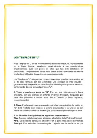 LOS TEMPLOS EN “U”
A los Templos en “U” se les reconoce como una tradición cultural, especialmente
en la Costa Central, atendiendo principalmente a sus características
arquitectónicas, pues son pocos los sitios que han sido estudiados en
profundidad. Temporalmente se les ubica desde el año 1500 antes de nuestra
era hasta el 500 antes de nuestra era, aproximadamente.
Los Templos en "U" son grandes construcciones cuya principal característica es
la de estar formada por tres pirámides: Una principal (la más elevada -
generalmente-) flanqueada por otras dos pirámides alargadas y menos elevadas,
conformando de esta forma el patrón en "U".
1. Tener el patrón en forma de "U". Esto es, tres pirámides en la forma
antedicha, con una pirámide en el fondo (Pirámide Principal), flanqueada por
otras dos pirámides a ambos lados (Brazo Derecho y Brazo Izquierdo,
respectivamente).
2. Plaza. Es el espacio que se encuentra entre las tres pirámides del patrón en
"U". Está nivelada (con relación al terreno circundante) y su función es aún
motivo de discusión entre los arqueólogos y arquitectos que investigan el tema.
3. La Pirámide Principal tiene las siguientes características:
Alas. Son dos plataformas bajas adosadas a los lados de la PirámidePrincipal
Atrio. Es un recinto construido, al centro y en la parte más alta de la Pirámide
Principal. Esta estructura es cuadrangular, dejando uno de sus lados -el que
 