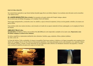 ESCULTURA CHAVÍN
Sus características generales es que fueron hechas de piedra (arte lítico) con énfasis religioso: Las esculturas más relevantes son los monolitos
y las cabezas clavas.
EL LANZÓN MONOLÍTICO (Dios irritado): Se encuentra en la parte céntrica del Templo Antiguo, adentro
de un crucero que está debajo de la tierra, en el complejo Chavín de Huántar.
Posee rasgos antropomorfos y zoomorfos como: los cabellos y cejas en forma de serpientes, la boca con dos grandes colmillos y las manos con
garras felinas.
Esta escultura mide cinco metros de altura y está clavado en el medio de un espacio reducido de forma cuadrangular, en el complejo de Chavín
de Huantar.
OBELISCO TELLO: (Dios
hermafrodita): El Obelisco Tello es una escultura lítica de 2.52 m, de corte trapezoidal, esculpido en las cuatro caras. Representa a una
divinidad compleja: la unión de dos caimanes.
En toda su superficie se representan multitud de otros elementos: hombres, aves, serpientes, felinos, plantas (calabaza,
ají, maní, yuca), etc.
La Fama del obelisco Tello es atribuible a la riqueza iconográfica Chavín que contiene, el obelisco es la figura iconográfica más compleja de los
objetos de la cultura Chavín. El Arte Chavín es básicamente naturalista, y los temas principales son los seres humanos, aves, serpientes, felinos,
otros animales, plantas y conchas. Formas idealizadas de estos elementos están cubiertas con abundantes elementos más pequeños, a menudo
como sustitución metafórica de partes del cuerpo en la Estela Tello.
 