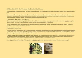 ESTELA RAIMONDI –Dios Wiracocha -Dios 2 báculos -Dios de 2 caras:
La Estela Raimondi es un monolito chavín. Esta hecho de granito pulido de 1.98 m de lado por 74 cm de ancho, tallado en plano de relieve en una sola de sus
caras.
Representa a un dios con rasgos felinos con los brazos extendidos sosteniendo en cada mano una vara o báculo. Esta representación aparecerá en otras
esculturas de culturas andinas precolombinas posteriores a la cultura Chavín: conocido como Wiracocha o la "divinidad de los dos báculos". Actualmente se
conserva en el patio del Museo Nacional de Arqueología Antropología e Historia del Perú.
LAS CABEZAS CLAVAS de la cultura Chavín:
(Esta es una representación del dios Jaguar): Las Cabezas Clavas de Chavín son de distintos tamaños presentan en todos los casos una estructura alargada en
su parte posterior a través de la que son insertadas como un clavo en los muros destinados a su exposición.
En unos casos presentan rasgos antropomorfos, y en otros felínicos, al estilo de la figura del Lanzón: "boca atigrada" con colmillos; agnática, es decir sin
mandíbula; y cabello capilar convertido en serpientes.
Función de las Cabezas Clavas
En la parte exterior de estos muros, en todo el contorno, formaban una hilera las famosas cabezas clavas, de aspecto monstruoso, esculpidas también en piedra
y fijadas en los muros por un espiga, debajo de una cornisa decorada que también recorría todo el contorno de la construcción. Las Cabezas Clavas -afirman
algunos investigadores- servían como fieros guardianes del recinto.
"Algunos afirman que servían para ahuyentar a los malos espíritus". Las Enigmáticascabezas clavas según Julio C. Tello representan cabezas trofeos de
sus enemigos, costumbre muy arraigada en las zonas selváticas, por ello se le atribuye a la cultura Chavín orígenes selváticos, otros estudios piensan que
podrían ser retratos de los sacerdotes Chavín (ritual religioso en donde los sacerdotes se convertirían en felinos).
En un dibujo de Guaman Poma (Siglo XVI) se puede ver un hombre colgado de una cabeza incrustada en un muro. ¿Sería este su uso principal?
 