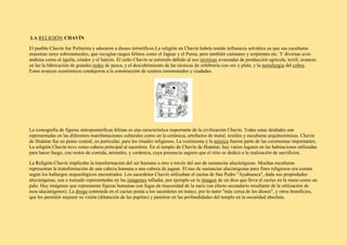 LA RELIGIÓN CHAVÍN
El pueblo Chavín fue Politeísta y adoraron a dioses terroríficos.La religión en Chavín habría tenido influencia selvática ya que sus esculturas
muestran seres sobrenaturales, que recogían rasgos felinos como el Jaguar y el Puma, pero también caimanes y serpientes etc. Y diversas aves
andinas como el águila, cóndor y el halcón. El culto Chavín se estimulo debido al uso técnicas avanzadas de producción agrícola, textil, avances
en las la fabricación de grandes redes de pesca, y el descubrimiento de las técnicas de orfebrería con oro y plata, y la metalurgia del cobre.
Estos avances económicos condujeron a la construcción de centros ceremoniales y ciudades.
La iconografía de figuras antropomórficas felinas es una característica importante de la civilización Chavín. Todas estas deidades son
representadas en las diferentes manifestaciones culturales como en la cerámica, artefactos de metal, textiles y esculturas arquitectónicas. Chavín
de Huántar fue un punto central, en particular, para los rituales religiosos. La vestimenta y la música fueron parte de las ceremonias importantes.
La religión Chavín tuvo como cabeza principal al sacerdote. En el templo de Chavín de Huántar, hay varios lugares en las habitaciones utilizadas
para hacer fuego, con restos de comida, animales, y cerámica, cuya presencia sugiere que el sitio se dedicó a la realización de sacrificios.
La Religión Chavín implicaba la transformación del ser humano a otro a través del uso de sustancias alucinógenas. Muchas esculturas
representan la transformación de una cabeza humana a una cabeza de jaguar. El uso de sustancias alucinógenas para fines religiosos era común
según los hallazgos arqueológicos encontrados. Los sacerdotes Chavín utilizaban el cactus de San Pedro "Ayahuasca", dada sus propiedades
alucinógenas, son a menudo representadas en las imágenes talladas, por ejemplo en la imagen de un dios que lleva el cactus en la mano como un
palo. Hay imágenes que representan figuras humanas con fugas de mucosidad de la nariz (un efecto secundario resultante de la utilización de
esos alucinógenos). La droga contenida en el cactus ponía a los sacerdotes en trance, por lo tanto "más cerca de los dioses", y otros beneficios,
que les permitió mejorar su visión (dilatación de las pupilas) y penetrar en las profundidades del templo en la oscuridad absoluta.
 