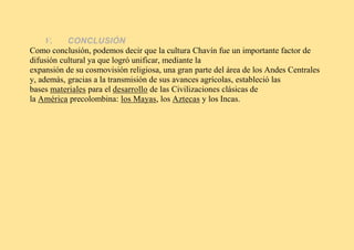 V. CONCLUSIÓN
Como conclusión, podemos decir que la cultura Chavín fue un importante factor de
difusión cultural ya que logró unificar, mediante la
expansión de su cosmovisión religiosa, una gran parte del área de los Andes Centrales
y, además, gracias a la transmisión de sus avances agrícolas, estableció las
bases materiales para el desarrollo de las Civilizaciones clásicas de
la América precolombina: los Mayas, los Aztecas y los Incas.
 
