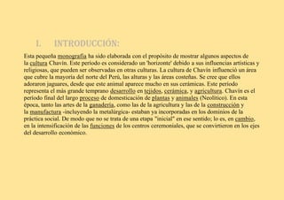 I. Introducción:
Esta pequeña monografía ha sido elaborada con el propósito de mostrar algunos aspectos de
la cultura Chavín. Este período es considerado un 'horizonte' debido a sus influencias artísticas y
religiosas, que pueden ser observadas en otras culturas. La cultura de Chavín influenció un área
que cubre la mayoría del norte del Perú, las alturas y las áreas costeñas. Se cree que ellos
adoraron jaguares, desde que este animal aparece mucho en sus cerámicas. Este período
representa el más grande temprano desarrollo en tejidos, cerámica, y agricultura. Chavín es el
período final del largo proceso de domesticación de plantas y animales (Neolítico). En esta
época, tanto las artes de la ganadería, como las de la agricultura y las de la construcción y
la manufactura -incluyendo la metalúrgica- estaban ya incorporadas en los dominios de la
práctica social. De modo que no se trata de una etapa "inicial" en ese sentido; lo es, en cambio,
en la intensificación de las funciones de los centros ceremoniales, que se convirtieron en los ejes
del desarrollo económico.
 