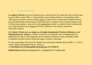 II. Cultura Chavín
La cultura Chavín fue una civilización que se desarrolló en los Andes del norte de Perú entre
los años 900 a.c hasta 200 a.c. El descubridor de la Cultura Chavín es el arqueólogo Julio
Tello quien la nombro como la cultura matriz o madre de las civilizaciones andinas del Perú,
pero descubrimientos arqueológicos demuestran que la cultura Caral es la más antigua de las
civilizaciones andinas y sería un foco de irradiación cultural. La cultura Chavín se desarrollo
en la etapa formativa de la historia del Perú y pertenece a las culturas del primer
Horizonte Cultural.
La Cultura Chavín tuvo su origen en el templo denominado Chavín de Huántar, en el
Departamento de Ancash, a 300 km. al norte de la ciudad de Lima. Probablemente los
pobladores de Chavin eran originarios de las regiones selváticas ya que utilizaban mucha
iconografía selvática como la figura del jaguar, caimán y anaconda.
El sitio arqueológico de Chavín de Huántar fue construido alrededor del año 900 a. C. y fue el
centro religioso del pueblo Chavín. Ahora es
un Patrimonio de la Humanidad declarado por la UNESCO.
PERTENECE:PRIMER HORIZONTE U HORIZONTE TEMPRANO
 