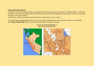 UBICACIÓN GEOGRÁFICA
La cultura Chavín se encuentra ubicada en el callejón de Conchucos en el lado oriental de la Cordillera blanca, a orillas del
rio Mosna en la cuenca del afluente del alto Marañon, Provincia del Huari, departamento de Ancash. Esta área se encuentra
ubicada a 3150 metros sobre el
nivel del mar y abarca las regiones naturales (zonas de vida) quechua, jalca, y puna.
Se extendió desde Lambayeque hasta Ica en la costa y desde Cajamarca hasta Ayacucho por la sierra. Es considerada
una Cultura Panperuana ya que se extendió por gran parte del territorio peruano.
LOCALIZACIÓN GEOGRÁFICA
DE LA CULTURA CHAVÍN
 