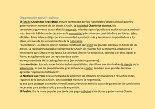 Organización social – política
El Estado Chavín fue Teocrático, estuvo controlado por los "Sacerdotes"(especialistas) quienes
gobernaron en nombre de los dioses Chavín. La Sociedad Chavín fue clasista, los
sacerdotes y guerreros acaparaban los recursos, mientras que el pueblo era explotado para producir
más. Los más hábiles se destacaron en la comunidad y terminaron convirtiéndose en líderes, jefes,
oficiales. Estos líderes obligaron a la comunidad a producir más y terminaron imponiéndose a los
otros, a través de los conocimientos de la naturaleza
"Sacerdotes". Los líderes Chavín habrían construido con éxito los grandes edificios en honor de los
dioses. La razón principal para el progreso de Chavín de Huántar fue su moderna, productiva e
innovadora agricultura en su época. La sociedad Chavín fue teocrática, adoraba a el dios Jaguar o
Puma, era gobernada por un rey-sacerdote quien
era representante de la casta gobernante (sacerdotes y guerreros).
Los sacerdotes: La casta sacerdotal eran los especialistas, científicos que dominaban la ciencia de la
astronomía, lo que les proporcionaba gran influencia y poder, también eran grandes técnicos
agrícolas "ingenieros hidráulicos".
La Nobleza Guerrera: Era la encargaba de contener los embates de invasiones o revueltas en las
regiones de la cultura Chavín. Esta sociedad mantuvo la hegemonía,
ya sea para proteger sus modus vivendi, mantuvieron un ejército capaz de garantizar las condiciones
necesarias para su desarrollo y zona de expansión.
El Pueblo: Era la masa popular que tenía que pagar tributos a los dioses y gobernantes Chavín.
 