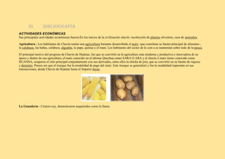 III. Bibliografía
ACTIVIDADES ECONÓMICAS
Sus principales actividades económicas fueron:En los inicios de la civilización chavín: recolección de plantas silvestres, caza de animales.
Agricultura.- Los habitantes de Chavín tenían una agricultura bastante desarrollada el maíz -que constituía su fuente principal de alimento-,
la calabaza, las habas, calabaza, algodón, la papa, quinua y el maní. Los habitantes del sector de la cost a se mantenían sobre todo de la pesca.
El principal motivo del progreso de Chavín de Huántar, fue que se convirtió en la agricultura más moderna y productiva e innovadora de su
época y dentro de esa agricultura, el maíz conocido en el idioma Quechua como SARA O ARA y el choclo ó maíz tierno conocido como
HUANSA, ocuparon el sitio principal conjuntamente con sus derivados, entre ellos la chicha de jora, que se convirtió en su fuente de riqueza
y dominio. Parece ser que el trueque fue la modalidad de pago del maíz. Este trueque se generalizó y fue la modalidad imperante en sus
transacciones, desde Chavín de Huántar hasta el Imperio Incas.
La Ganadería.- Criaron cuy, domesticaron auquénidos como la llama.
 