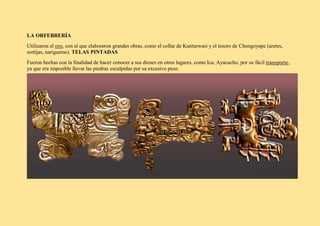 LA ORFEBRERÍA
Utilizaron el oro, con el que elaboraron grandes obras, como el collar de Kunturwasi y el tesoro de Chongoyape (aretes,
sortijas, narigueras). TELAS PINTADAS
Fueron hechas con la finalidad de hacer conocer a sus dioses en otros lugares, como Ica, Ayacucho, por su fácil transporte,
ya que era imposible llevar las piedras esculpidas por su excesivo peso.
 