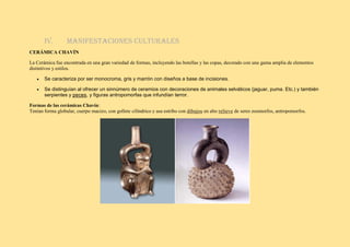 IV. Manifestaciones culturales
CERÁMICA CHAVÍN
La Cerámica fue encontrada en una gran variedad de formas, incluyendo las botellas y las copas, decorado con una gama amplia de elementos
distintivos y estilos.
• Se caracteriza por ser monocroma, gris y marrón con diseños a base de incisiones.
• Se distinguían al ofrecer un sinnúmero de ceramios con decoraciones de animales selváticos (jaguar, puma. Etc.) y también
serpientes y peces, y figuras antropomorfas que infundían terror.
Formas de las cerámicas Chavín:
Tenían forma globular, cuerpo macizo, con gollete cilíndrico y asa estribo con dibujos en alto relieve de seres zoomorfos, antropomorfos.
 