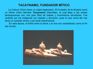 TACAYNAMO, FUNDADOR MÍTICO
   La Cultura Chimú tiene un origen legendario. El fundador de la dinastía sería
un héroe mítico llamado Tacaynamo (Naymlap), el cual llego a las costas
lambayecanas con una gran flota de balsas y muchísimos servidores. Fue
recibido por los indígenas con respeto y devoción, pues lo que venia del mar
tenía un carácter divino y por ende sobrenatural.
    En esta época, el limite entre la tierra y el mar era considerado como el fin
del mundo.
 