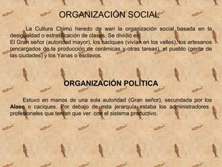 ORGANIZACIÓN SOCIAL
       La Cultura Chimú heredo de wari la organización social basada en la
desigualdad o estratificación de clases. Se dividió en:
El Gran señor (autoridad mayor), los caciques (vivían en los valles), los artesanos
(encargados de la producción de cerámicas y otras tareas), el pueblo (gente de
las ciudades) y los Yanas o esclavos.




                      ORGANIZACIÓN POLÍTICA

     Estuvo en manos de una sola autoridad (Gran señor), secundada por los
Alaec o caciques. Por debajo de esta jerarquía estaba los administradores
profesionales que tenían que ver con el sistema productivo.
 