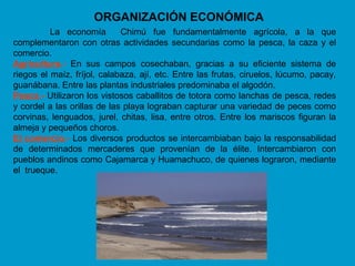ORGANIZACIÓN ECONÓMICA
          La economía        Chimú fue fundamentalmente agrícola, a la que
complementaron con otras actividades secundarias como la pesca, la caza y el
comercio.
Agricultura.- En sus campos cosechaban, gracias a su eficiente sistema de
riegos el maíz, fríjol, calabaza, ají, etc. Entre las frutas, ciruelos, lúcumo, pacay,
guanábana. Entre las plantas industriales predominaba el algodón.
Pesca.- Utilizaron los vistosos caballitos de totora como lanchas de pesca, redes
y cordel a las orillas de las playa lograban capturar una variedad de peces como
corvinas, lenguados, jurel, chitas, lisa, entre otros. Entre los mariscos figuran la
almeja y pequeños choros.
El comercio.- Los diversos productos se intercambiaban bajo la responsabilidad
de determinados mercaderes que provenían de la élite. Intercambiaron con
pueblos andinos como Cajamarca y Huamachuco, de quienes lograron, mediante
el trueque.
 