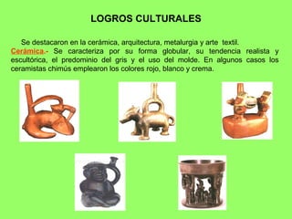 LOGROS CULTURALES

   Se destacaron en la cerámica, arquitectura, metalurgia y arte textil.
Cerámica.- Se caracteriza por su forma globular, su tendencia realista y
escultórica, el predominio del gris y el uso del molde. En algunos casos los
ceramistas chimús emplearon los colores rojo, blanco y crema.
 