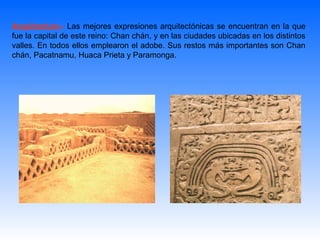 Arquitectura.- Las mejores expresiones arquitectónicas se encuentran en la que
fue la capital de este reino: Chan chán, y en las ciudades ubicadas en los distintos
valles. En todos ellos emplearon el adobe. Sus restos más importantes son Chan
chán, Pacatnamu, Huaca Prieta y Paramonga.
 