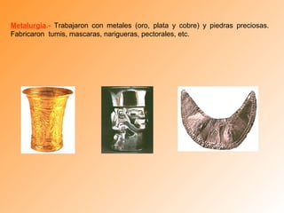 Metalurgia.- Trabajaron con metales (oro, plata y cobre) y piedras preciosas.
Fabricaron tumis, mascaras, narigueras, pectorales, etc.
 