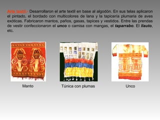 Arte textil.- Desarrollaron el arte textil en base al algodón. En sus telas aplicaron
el pintado, el bordado con multicolores de lana y la tapicería plumaria de aves
exóticas. Fabricaron mantos, paños, gasas, tapices y vestidos. Entre las prendas
de vestir confeccionaron el unco o camisa con mangas, el taparrabo. El llauto,
etc.




        Manto                  Túnica con plumas                     Unco
 