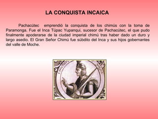 LA CONQUISTA INCAICA

        Pachacútec emprendió la conquista de los chimús con la toma de
Paramonga. Fue el Inca Túpac Yupanqui, sucesor de Pachacútec, el que pudo
finalmente apoderarse de la ciudad imperial chimú tras haber dado un duro y
largo asedio. El Gran Señor Chimú fue súbdito del Inca y sus hijos gobernantes
del valle de Moche.
 