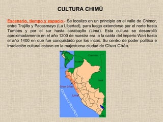 CULTURA CHIMÚ

Escenario, tiempo y espacio.- Se localizo en un principio en el valle de Chimor,
entre Trujillo y Pacasmayo (La Libertad), para luego extenderse por el norte hasta
Tumbes y por el sur hasta carabayllo (Lima). Esta cultura se desarrolló
aproximadamente en el año 1200 de nuestra era, a la caída del imperio Wari hasta
el año 1400 en que fue conquistado por los incas. Su centro de poder político e
irradiación cultural estuvo en la majestuosa ciudad de Chan Chán.
 