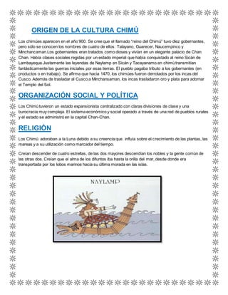 ORIGEN DE LA CULTURA CHIMÚ 
Los chimúes aparecen en el año 900. Se cree que el llamado “reino del Chimú” tuvo diez gobernantes, 
pero sólo se conocen los nombres de cuatro de ellos: Talayano, Guarecer, Naucempinco y 
Minchancaman.Los gobernantes eran tratados como dioses y vivían en un elegante palacio de Chan 
Chan. Había clases sociales regidas por un estado imperial que había conquistado al reino Sicán de 
Lambayeque.Justamente las leyendas de Naylamp en Sicán y Tacayanamo en chimú transmitían 
fantásticamente las guerras iniciales por esas tierras. El pueblo pagaba tributo a los gobernantes (en 
productos o en trabajo). Se afirma que hacia 1470, los chimúes fueron derrotados por los incas del 
Cusco. Además de trasladar al Cusco a Minchansaman, los incas trasladaron oro y plata para adornar 
el Templo del Sol. 
ORGANIZACIÓN SOCIAL Y POLÍTICA 
Los Chimú tuvieron un estado expansionista centralizado con claras divisiones de clase y una 
burocracia muy compleja. El sistema económico y social operado a través de una red de pueblos rurales 
y el estado se administró en la capital Chan-Chan. 
RELIGIÓN 
Los Chimú adoraban a la Luna debido a su creencia que influía sobre el crecimiento de las plantas, las 
mareas y a su utilización como marcador del tiempo. 
Creían descender de cuatro estrellas, de las dos mayores descendían los nobles y la gente común de 
las otras dos. Creían que el alma de los difuntos iba hasta la orilla del mar, desde donde era 
transportada por los lobos marinos hacia su última morada en las islas. 
 