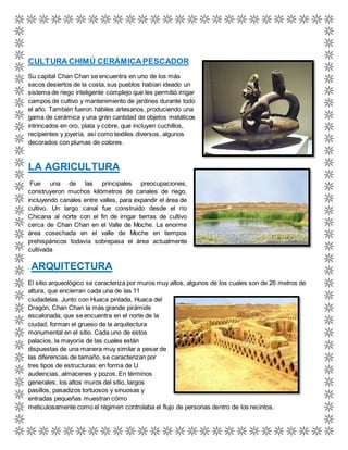 CULTURA CHIMÚ CERÁMICA PESCADOR 
Su capital Chan Chan se encuentra en uno de los más 
secos desiertos de la costa, sus pueblos habían ideado un 
sistema de riego inteligente complejo que les permitió irrigar 
campos de cultivo y mantenimiento de jardines durante todo 
el año. También fueron hábiles artesanos, produciendo una 
gama de cerámica y una gran cantidad de objetos metálicos 
intrincados en oro, plata y cobre, que incluyen cuchillos, 
recipientes y joyería, así como textiles diversos, algunos 
decorados con plumas de colores. 
LA AGRICULTURA 
Fue una de las principales preocupaciones, 
construyeron muchos kilómetros de canales de riego, 
incluyendo canales entre valles, para expandir el área de 
cultivo. Un largo canal fue construido desde el río 
Chicana al norte con el fin de irrigar tierras de cultivo 
cerca de Chan Chan en el Valle de Moche. La enorme 
área cosechada en el valle de Moche en tiempos 
prehispánicos todavía sobrepasa el área actualmente 
cultivada 
. ARQUITECTURA 
El sitio arqueológico se caracteriza por muros muy altos, algunos de los cuales son de 26 metros de 
altura, que encierran cada una de las 11 
ciudadelas. Junto con Huaca pintada, Huaca del 
Dragón, Chan Chan la más grande pirámide 
escalonada, que se encuentra en el norte de la 
ciudad, forman el grueso de la arquitectura 
monumental en el sitio. Cada uno de estos 
palacios, la mayoría de las cuales están 
dispuestas de una manera muy similar a pesar de 
las diferencias de tamaño, se caracterizan por 
tres tipos de estructuras: en forma de U 
audiencias, almacenes y pozos. En términos 
generales, los altos muros del sitio, largos 
pasillos, pasadizos tortuosos y sinuosas y 
entradas pequeñas muestran cómo 
meticulosamente como el régimen controlaba el flujo de personas dentro de los recintos. 
 