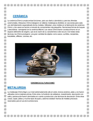 CERÁMICA 
La cerámica Chimú cumple ambas funciones, para uso diario o doméstico y para las ofrendas 
ceremoniales. Artesanos Chimú trabajaron en talleres metalúrgicos divididos en secciones para cada 
uno del tratamiento especializado de los metales. Utilizaban unos moldes en la fabricación de cerámica 
Chimú, y los vasos se hacían a menudo de componentes más pequeños. Numerosas formas de buques 
y decorativos semejante con la cerámica Moche. Los vasos Chimú fueron cocidos al horno en un 
espacio deficiente de oxígeno, que es la razón de su característico color oscuro. Con todas estas 
técnicas, los Chimú produjeron una gran cantidad de objetos como vasos, cuchillos, recipientes, 
brazaletes, alfileres, coronas, etc. 
CERÁMICA CULTURA CHIMÚ 
METALURGIA 
La metalurgia Chimú llegó a un nivel extremadamente alto el cobre, bronce arsénico, plata y oro fueron 
utilizados como materias primas. Entre otros, la fundición de soldadura, revestimiento, decoración con 
sello y persecución fueron dominados en cuanto a producción y las técnicas de decoración. Entre otras 
cosas, copas, platos y muchos tipos de joyas y adornos estaban hechos de metales preciosos 
reservados para el uso de la aristocracia. 
 