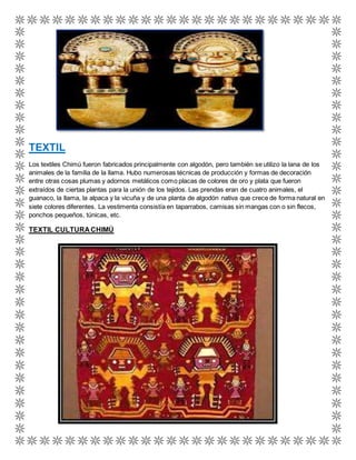 TEXTIL 
Los textiles Chimú fueron fabricados principalmente con algodón, pero también se utilizo la lana de los 
animales de la familia de la llama. Hubo numerosas técnicas de producción y formas de decoración 
entre otras cosas plumas y adornos metálicos como placas de colores de oro y plata que fueron 
extraídos de ciertas plantas para la unión de los tejidos. Las prendas eran de cuatro animales, el 
guanaco, la llama, la alpaca y la vicuña y de una planta de algodón nativa que crece de forma natural en 
siete colores diferentes. La vestimenta consistía en taparrabos, camisas sin mangas con o sin flecos, 
ponchos pequeños, túnicas, etc. 
TEXTIL CULTURA CHIMÚ 
