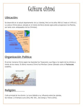 Cultura chimú
Ubicación:
Se desarrollo en el actual departamento de La Libertad, Perú en los años 900 d.C hasta el 1470 d.C.
La cultura Chimú estuvo ubicada en el mismo territorio donde siglos atrás prosperaron los Moches,
por tanto eran antepasados de los Chimúes).
Organización Política:
El primer monarca Chimú según las leyendas fue Tacaynamo que llego a la región de los chimús a
través de los mares. El último monarca Chimú fue Minchan Caman (llamado como el Pachacutec
costeño).
Religión:
Culto principal de los chimús: La luna (debido a su influencia sobre las plantas,
las mareas y el tiempo) Luna (Shi), Mar (Ni) , Sol (Jiang) y Tierra (Ghis).
 
