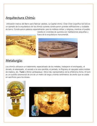 Arquitectura Chimú:
Utilización masiva del Barro para fabricar adobes. La Capital chimú: Chan Chan (significa Sol Sol) es
un ejemplo de la arquitectura de los chimús quienes construyeron grandes edificaciones y ciudades
de barro. Construyeron palacios especialmente para la nobleza militar y religiosa, mientras el pueblo
residía en viviendas de quincha con habitaciones pequeñas y
fuera de la arquitectura monumental.
Metalurgia:
Los chimús utilizaron un tratamiento especializado de los metales; trabajaron el enchapado, el
dorado, el estampado, el vaciado a la cera perdida, el perlado, la filigrana, el repujado sobre moldes
de madera, etc. Tumi o Illimo Lambayeque: Obra más representativa de la orfebrería chimú. El tumi
es un cuchillo ceremonial de oro de un metro de largo y treinta centímetros de ancho que se usaba
en sacrificios para los dioses.
 