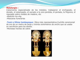 Metalurgia :
tratamiento especializado de los metales; trabajaron el enchapado, el
dorado, el estampado, el vaciado a la cera perdida, el perlado, la filigrana, el
repujado sobre moldes de madera, etc
-Aleación Au+Ag
-Mascaras funerarias

-Tumi  o Illimo lambayeque: Obra más representativa.Cuchillo ceremonial
de oro de un metro de largo y treinta centimetros de ancho que se usaba
en sacrificios para los dioses.
-Monedas hechas de cobre
 