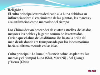Religión :
El culto principal estuvo dedicado a la Luna debido a su
influencia sobre el crecimiento de las plantas, las mareas y
a su utilización como marcador del tiempo

Los Chimú decían descender de cuatro estrellas, de las dos
mayores los nobles y la gente común de las otras dos.
Creían que el alma de los difuntos iba hasta la orilla del
mar, desde donde era transportada por los lobos marinos
hacia su última morada en las islas.

Culto principal : La luna (influencia sobre las plantas, las
mareas y el tiempo) Luna (Shi), Mar (Ni) , Sol (Jiang)
y Tierra (Ghis)
 