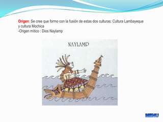 Origen: Se cree que formo con la fusión de estas dos culturas: Cultura Lambayeque
y cultura Mochica
-Origen mítico : Dios Naylamp
 