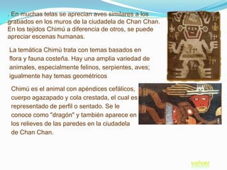 . En muchas telas se aprecian aves similares a los
grabados en los muros de la ciudadela de Chan Chan.
En los tejidos Chimú a diferencia de otros, se puede
apreciar escenas humanas.

La temática Chimú trata con temas basados en
flora y fauna costeña. Hay una amplia variedad de
animales, especialmente felinos, serpientes, aves;
igualmente hay temas geométricos

 Chimú es el animal con apéndices cefálicos,
 cuerpo agazapado y cola crestada, el cual es
 representado de perfil o sentado. Se le
 conoce como "dragón" y también aparece en
 los relieves de las paredes en la ciudadela
 de Chan Chan.
 
