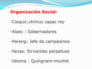 Organización Social:

-Ciequic:chimuc capac rey

-Alaec : Gobernadores

-Pareng: Jefe de campesinos

-Yanas: Sirvientes perpetuos

-Idioma : Quingnam-muchik
 