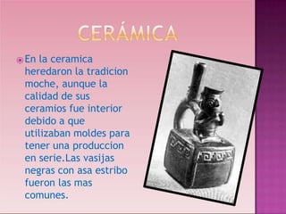 ⦿En la ceramica
heredaron la tradicion
moche, aunque la
calidad de sus
ceramios fue interior
debido a que
utilizaban moldes para
tener una produccion
en serie.Las vasijas
negras con asa estribo
fueron las mas
comunes.
 