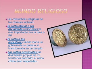 ⦿Las costumbres religiosas de
los chimues incluian:
⦿El culto oficial a las
divinidades principales:la
mas importante era la luna o
shi.
⦿El culto a los
ancestros:cuando moria un
gobernante su palacio se
transformaba en un templo
⦿Los cultos proviniales:las
divinidades propias de los
territorios anexados al reino
chimu eran respetadas..
 