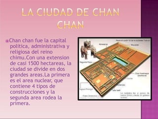 ⦿Chan chan fue la capital
politica, administrativa y
religiosa del reino
chimu.Con una extension
de casi 1500 hectareas, la
ciudad se divide en dos
grandes areas.La primera
es el area nuclear, que
contiene 4 tipos de
construcciones y la
segunda area rodea la
primera.
 
