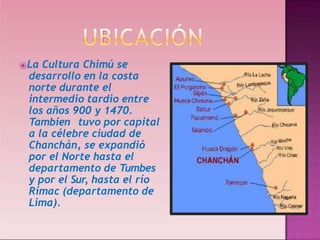 ⦿La Cultura Chimú se
desarrollo en la costa
norte durante el
intermedio tardio entre
los años 900 y 1470.
Tambien tuvo por capital
a la célebre ciudad de
Chanchán, se expandió
por el Norte hasta el
departamento de Tumbes
y por el Sur, hasta el río
Rímac (departamento de
Lima).
 