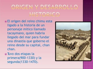 ⦿El origen del reino chimu esta
ligado a la historia de un
personaje mitico llamado
tacaymano, quien habria
llegado del mar para fundar
una dinastia que goberno el
reino desde su capital, chan
chan.
⦿T
uvo dos etapas la
primera(900-1330) y la
segunda(1330-1470).
 