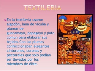 ⦿En la textileria usaron
algodón, lana de vicuña y
plumas de
guacamayo, papagayo y pato
comun para elaborar sus
tejidos.Con las plumas
confeccionaban elegantes
cinturones, coronas y
pectorales que solo podian
ser llevados por los
miembros de élite.
 