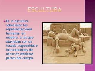 ⦿En la escultura
sobresalen las
representaciones
humanas en
madera, a las que
ataviaban con un
tocado trapezoidal e
incrustaciones de
nácar en distintas
partes del cuerpo.
 