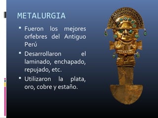 METALURGIA
 Fueron los mejores
orfebres del Antiguo
Perú
 Desarrollaron el
laminado, enchapado,
repujado, etc.
 Utilizaron la plata,
oro, cobre y estaño.
 