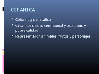 CERAMICA
 Color negro metálico
 Ceramios de uso ceremonial y uso diario y
pobre calidad
 Representaron animales, frutos y personajes
 