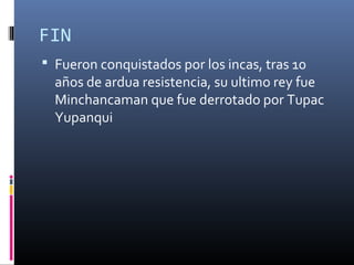 FIN
 Fueron conquistados por los incas, tras 10
años de ardua resistencia, su ultimo rey fue
Minchancaman que fue derrotado por Tupac
Yupanqui
 