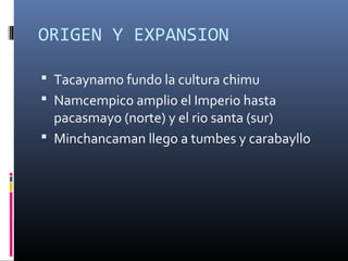 ORIGEN Y EXPANSION
 Tacaynamo fundo la cultura chimu
 Namcempico amplio el Imperio hasta
pacasmayo (norte) y el rio santa (sur)
 Minchancaman llego a tumbes y carabayllo
 